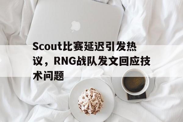 亚博体育平台-Scout比赛延迟引发热议，RNG战队发文回应技术问题