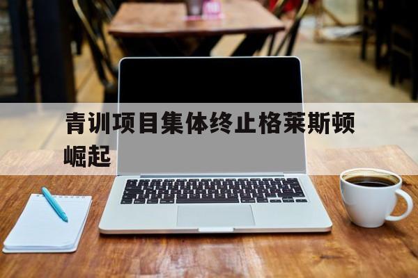 亚博中国官网-青训项目集体终止格莱斯顿崛起