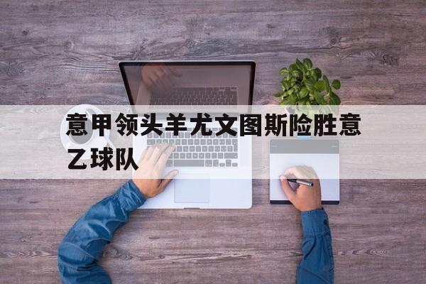 亚博app-意甲领头羊尤文图斯险胜意乙球队
