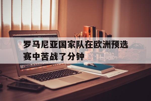 亚博官网-罗马尼亚国家队在欧洲预选赛中苦战了分钟