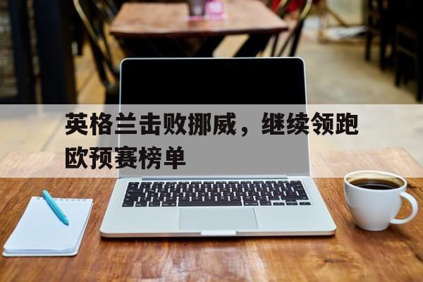 亚博游戏官网-英格兰击败挪威，继续领跑欧预赛榜单