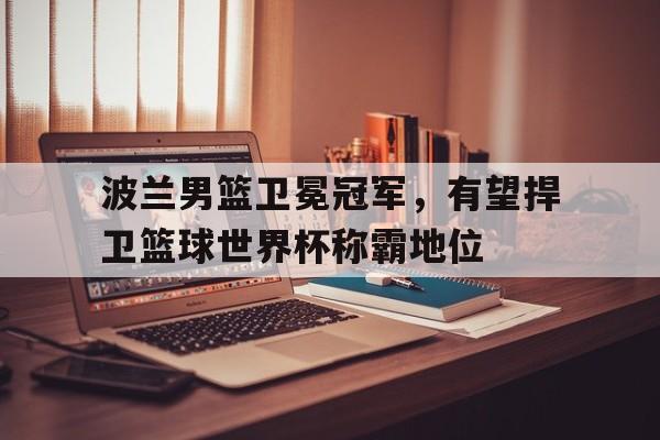 亚博app-波兰男篮卫冕冠军，有望捍卫篮球世界杯称霸地位