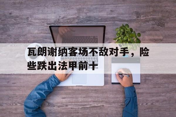 亚博体育官网-瓦朗谢纳客场不敌对手，险些跌出法甲前十