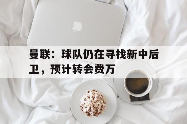 亚博app-曼联：球队仍在寻找新中后卫，预计转会费万