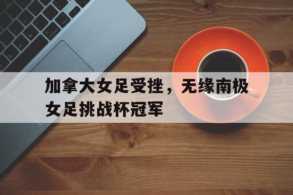 亚博官网-加拿大女足受挫，无缘南极女足挑战杯冠军